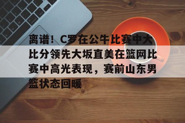 ipad版-离谱！C罗在公牛比赛中大比分领先大坂直美在篮网比赛中高光表现，赛前山东男篮状态回暖