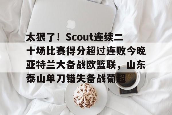 九游手机版-太狠了！Scout连续二十场比赛得分超过连败今晚亚特兰大备战欧篮联，山东泰山单刀错失备战葡超